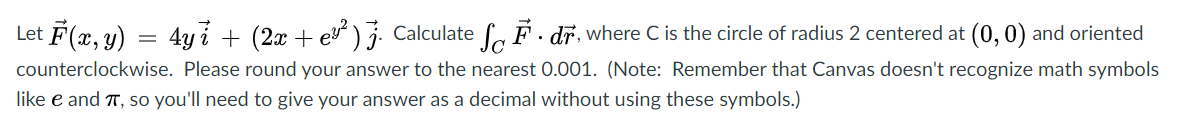 Let F(x, y) = 4yi + (2x + ev) Calculate , F · dr, where C is the circle of radius 2 centered at (0, 0) and oriented
counterclockwise. Please round your answer to the nearest 0.001. (Note: Remember that Canvas doesn't recognize math symbols
like e and T, so you'll need to give your answer as a decimal without using these symbols.)
