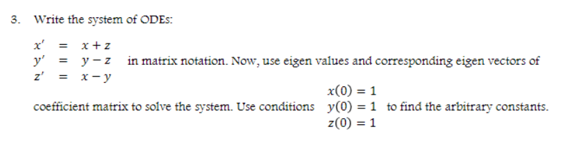 3. Write the system of ODES:
x' = x+z
y' = y -z in matrix notation. Now, use eigen values and corresponding eigen vectors of
z' = x-y
x(0) = 1
coefficient matrix to solve the system. Use conditions y(0) = 1 to find the arbitrary constants.
z(0) = 1
