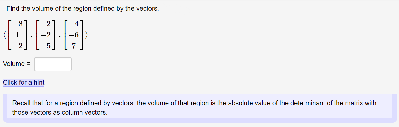 Find the volume of the region defined by the vectors.
-8
-6 |)
Volume =
Click for a hint
Recall that for a region defined by vectors, the volume of that region is the absolute value of the determinant of the matrix with
those vectors as column vectors.
