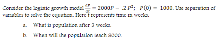 Consider the logistic growth model
variables to solve the equation. Here t represents time in weeks.
What is population after 3 weeks.
b. When will the population teach 8000.
= 2000P – .2 P²; P(0)= 1000. Use separation of
dP
