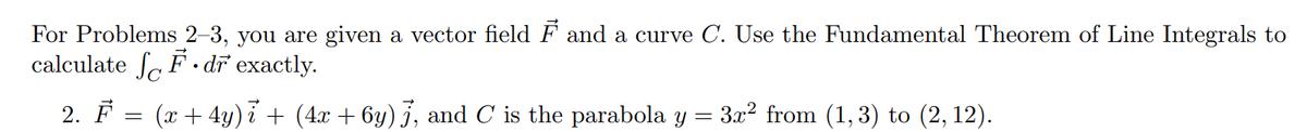 For Problems 2–3, you are given a vector field F and a curve C. Use the Fundamental Theorem of Line Integrals to
calculate Sa F · dr exactly.
2. F = (x + 4y) i + (4x + 6y) j, and C is the parabola y
3x2 from (1, 3) to (2, 12).
