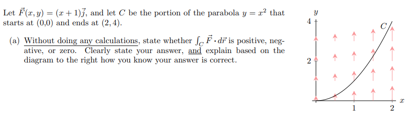 The problem provided is as follows:

Let \(\vec{F}(x, y) = (x+1) \vec{i}\), and let \(C\) be the portion of the parabola \(y = x^2\) that starts at \((0, 0)\) and ends at \((2, 4)\).

(a) Without doing any calculations, state whether \(\int_{C} \vec{F} \cdot d\vec{r}\) is positive, negative, or zero. Clearly state your answer, and explain based on the diagram to the right how you know your answer is correct.

**Explanation of the diagram:**

The diagram shows the curve \(C\), which is part of the parabola \(y = x^2\), ranging from \((0, 0)\) to \((2, 4)\) on the xy-plane. The curve is plotted against a field of vectors (depicted as arrows) pointing upward. These vectors, \(\vec{F}(x, y) = (x+1) \vec{i}\), are aligned along the positive x-direction and increase in magnitude as x increases.

Since the vectors are always horizontal (along the x-axis) and the curve progresses from left to right while increasing in both x and y, the dot product \(\vec{F} \cdot d\vec{r}\) will be positive. This is because the direction of \(\vec{F}\) and the tangent vector along the curve are in the same general direction, resulting in a positive dot product.

Therefore, \(\int_{C} \vec{F} \cdot d\vec{r}\) is positive. The alignment of the vectors with the direction of movement along the curve confirms this conclusion visually.