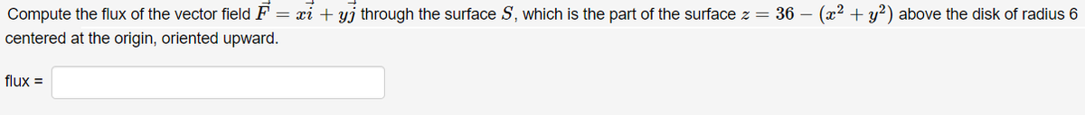 = xi + yj through the surface S, which is the part of the surface z = 36 – (x² + y2) above the disk of radius 6
Compute the flux of the vector field F
centered at the origin, oriented upward.
flux =
