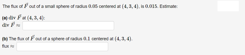 The flux of F out of a small sphere of radius 0.05 centered at (4, 3, 4), is 0.015. Estimate:
(a) div F at (4, 3, 4):
div F 2
(b) The flux of F out of a sphere of radius 0.1 centered at (4, 3, 4).
flux 2
