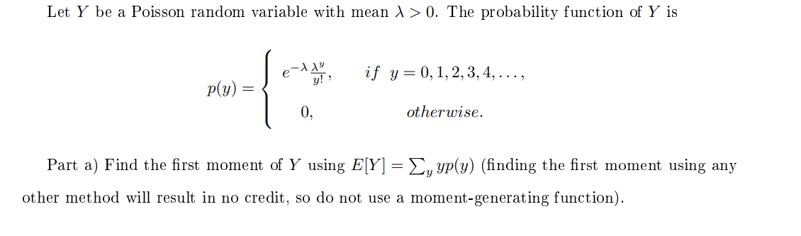 Let Y be a Poisson random variable with mean A> 0. The probability function of Y is
if y = 0,1,2, 3, 4, ...,
y! >
p(y)
0,
otherwise.
Part a) Find the first moment of Y using E[Y] = E, yp(y) (finding the first moment using any
other method will result in no credit, so do not use a moment-generating function).
