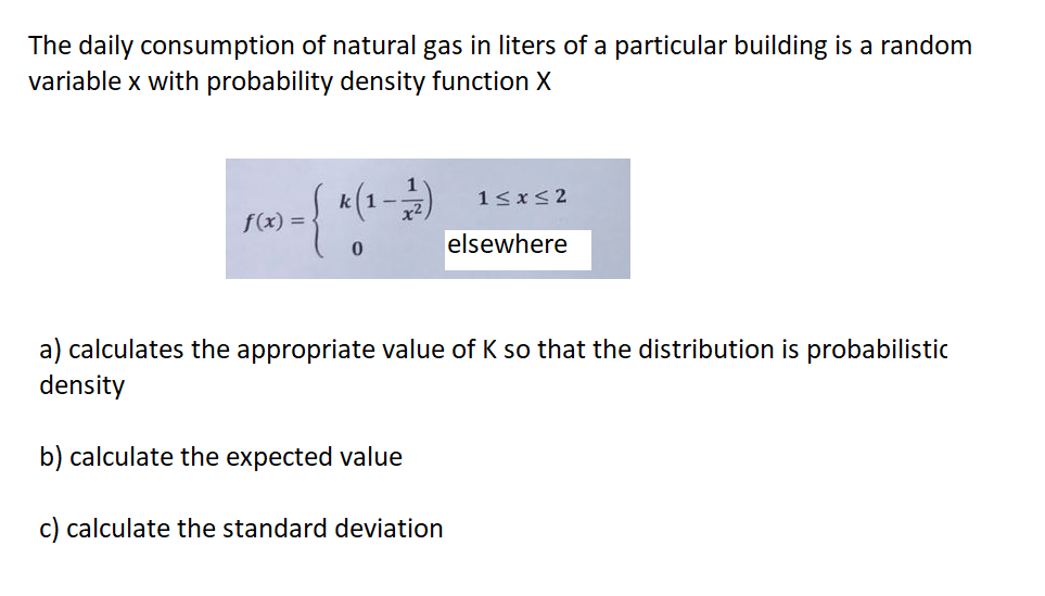 The daily consumption of natural gas in liters of a particular building is a random
variable x with probability density function X
1≤x≤2
k(1-1/2)
f(x) =
- { *(
0
elsewhere
a) calculates the appropriate value of K so that the distribution is probabilistic
density
b) calculate the expected value
c) calculate the standard deviation