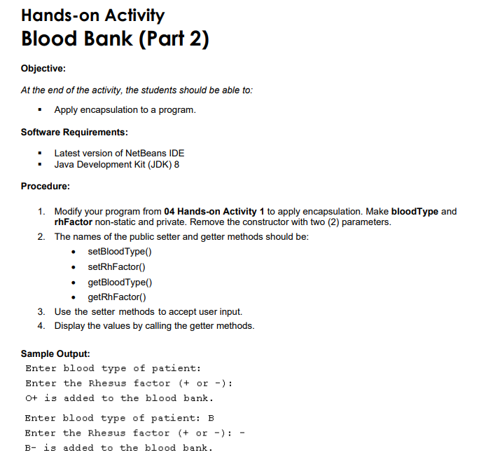 Hands-on Activity
Blood Bank (Part 2)
Objective:
At the end of the activity, the students should be able to:
• Apply encapsulation to a program.
Software Requirements:
Latest version of NetBeans IDE
Java Development Kit (JDK) 8
Procedure:
1. Modify your program from 04 Hands-on Activity 1 to apply encapsulation. Make bloodType and
rhFactor non-static and private. Remove the constructor with two (2) parameters.
2. The names of the public setter and getter methods should be:
• setBloodType()
• setRhFactor()
• getBloodType()
getRhFactor()
3. Use the setter methods to accept user input.
4. Display the values by calling the getter methods.
Sample Output:
Enter blood type of patient:
Enter the Rhesus factor (+ or -):
O+ is added to the blood bank.
Enter blood type of patient: B
Enter the Rhesus factor (+ or -) :
B- is added to the blood bank.
