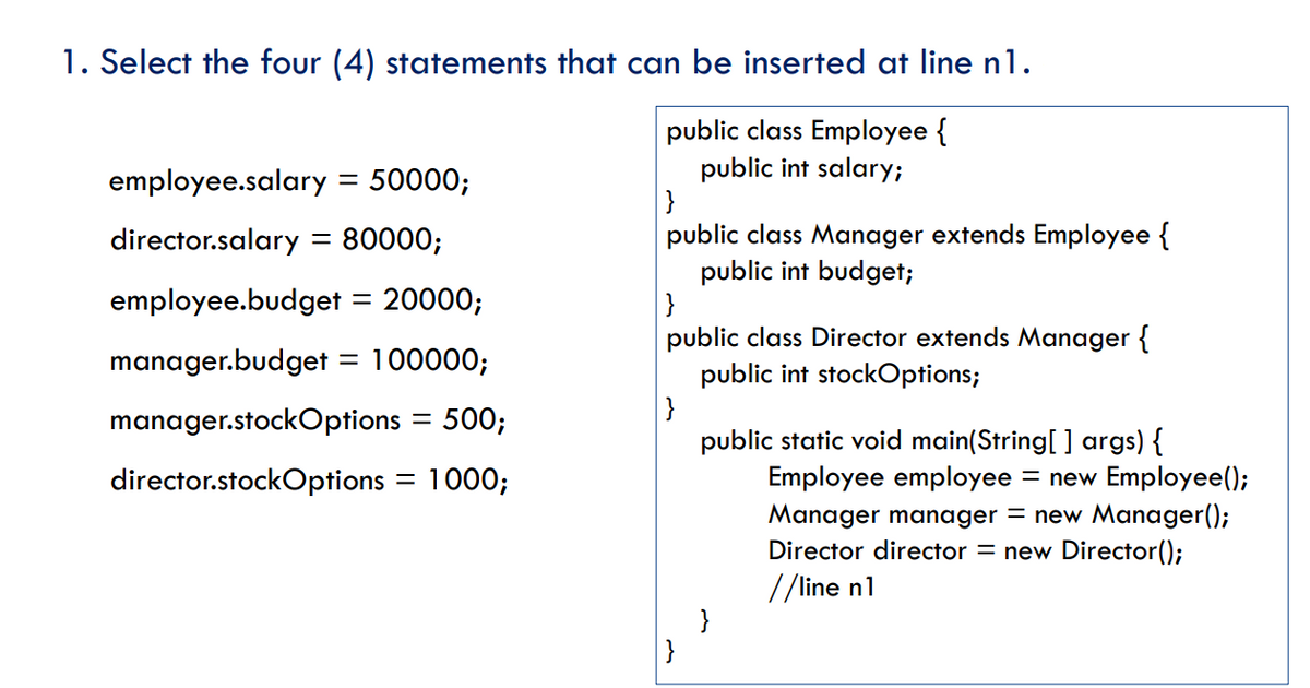 1. Select the four (4) statements that can be inserted at line n1.
public class Employee {
public int salary;
}
public class Manager extends Employee {
public int budget;
}
public class Director extends Manager {
public int stockOptions;
}
public static void main(String[ ] args) {
Employee employee
Manager manager = new Manager();
Director director = new Director();
//line n1
}
}
employee.salary = 50000;
director.salary
80000;
%D
employee.budget
20000;
manager.budget = 100000;
manager.stockOptions
500;
director.stockOptions = 1000;
= new Employee();
