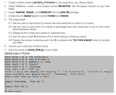 1. Cresate a falder named LastName_FirstName in your local drive. (ex. Reyes_Mark)
2 Using NetBeans, create a Java project named MovleTime. Set the project location to your awn
folder.
3. Import Scanner, Queue, and LinkedLlet from the Java.util package.
4. Create two (2) Quaus objects named movles and anacka.
5. The output shall:
5.1. Ask the user to input three (3) movies that she would like to watch in a cinema.
5.2. Ask the user to input three (3) sracks or beverages that she would ike to eat ar drink while
watching these movies.
5.3. Display all the movies and snacks in separate ines.
5.4. Ask the user to type S whenever she is dane eating or drinking a snack.
5.5. Display the snacks remaining esch time S is pressed and "No more anacka" whern all snacks
are eaten.
6. Canvert your code into a Python script.
7. Save the script as movle_time.py to your folder.
Sample output in Fydhon:
Enter movie i of 3: The Conduring 3
Enter movic 2 of 3: Fast & Furicus 9
Enter movic 3 of 3: Godzilla vs. Kong
Enter snack 1 of 3: Popcorn
Enter snack 2 of 3: Cheesedog
Enter snack 3 of 3: Nilk tea
kavies to walch are: dequr(['Ihe Conjuring ', 'TaI & furicus 4', 'deilla vs. Kang'])
Sst ks available are: deque(I'Fopcorn", Cheesedog', "nilk tes'1)
Press 5 each tine you finish a snack.
dequeil 'Chccscdog, "Nilk tea' 1)
dequel['M11k tea" ])
Na mare snacks
