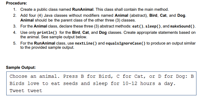 Procedure:
1. Create a public class named RunAnimal. This class shall contain the main method.
2. Add four (4) Java classes without modifiers named Animal (abstract), Bird, Cat, and Dog.
Animal should be the parent class of the other three (3) classes.
3. For the Animal class, declare these three (3) abstract methods: eat (), sleep(), and makeSound().
4. Use only println() for the Bird, Cat, and Dog classes. Create appropriate statements based on
the animal. See sample output below.
5. For the RunAnimal class, use nextLine() and equalsIgnoreCase() to produce an output similar
to the provided sample output.
Sample Output:
Choose an animal. Press B for Bird, C for Cat, or D for Dog: B
Birds love to eat seeds and sleep for 10-12 hours a day.
Tweet tweet
