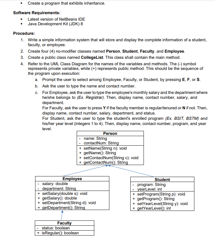 Create a program that exhibits inheritance.
Software Requirements:
Latest version of NetBeans IDE
Java Development Kit (JDK) 8
Procedure:
1. Write a simple information system that will store and display the complete information of a student,
faculty, or employee.
2. Create four (4) no-modifier classes named Person, Student, Faculty, and Employee.
3. Create a public class named CollegeList. This class shall contain the main method.
4. Refer to the UML Class Diagram for the names of the variables and methods. The (-) symbol
represents private variables, while (+) represents public method. This should be the sequence of
the program upon execution:
a. Prompt the user to select among Employee, Faculty, or Student, by pressing E, F, or S.
b. Ask the user to type the name and contact number.
c. For Employee, ask the user to type the employee's monthly salary and the department where
he/she belongs to (Ex. Registrar). Then, display name, contact number, salary, and
department.
For Faculty, ask the user to press Y if the faculty member is regular/tenured or N if not. Then,
display name, contact number, salary, department, and status.
For Student, ask the user to type the student's enrolled program (Ex. BSIT, BSTM) and
his/her year level (integers 1 to 4). Then, display name, contact number, program, and year
level.
Person
name: String
contactNum: String
+ setName(String n): void
+ getName(): String
+ setContactNum(String c): void
+ getContactNum(): String
Employee
salary: double
department: String
+ setSalary(double s): void
+ getSalary(): double
+ setDepartment(String d): void
+ getDepartment(): String
Student
program: String
yearLevel: int
+ setProgram(String p): void
+ getProgram(): String
+ setYearLevel(String y): void
+ getYearlevel(): int
Faculty
status: boolean
+ isRegular(): boolean
