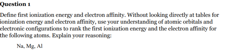 Question 1
Define first ionization energy and electron affinity. Without looking directly at tables for
ionization energy and electron affinity, use your understanding of atomic orbitals and
electronic configurations to rank the first ionization energy and the electron affinity for
the following atoms. Explain your reasoning:
Na, Mg, Al
