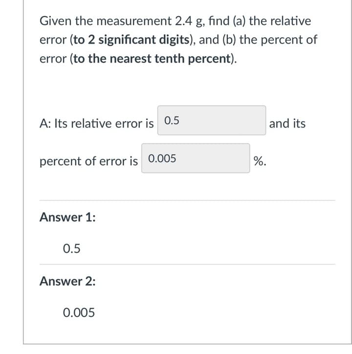 Given the measurement 2.4 g, find (a) the relative
error (to 2 significant digits), and (b) the percent of
error (to the nearest tenth percent).
A: Its relative error is 0.5
percent of error is 0.005
Answer 1:
0.5
Answer 2:
0.005
%.
and its