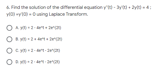 6. Find the solution of the differential equation y"(t) - 3y'(t) + 2y(t) = 4;
y(0) =y'(0) = 0 using Laplace Transform.
O A. y(t) = 2 - 4e^t + 2e^(2t)
O B. y(t) = 2 + 4e*t + 2e^(2t)
O C. y(t) = 2 - 4e^t - 2e^(2t)
O D. y(t) = 2 - 4e^t - 2e^(2t)
