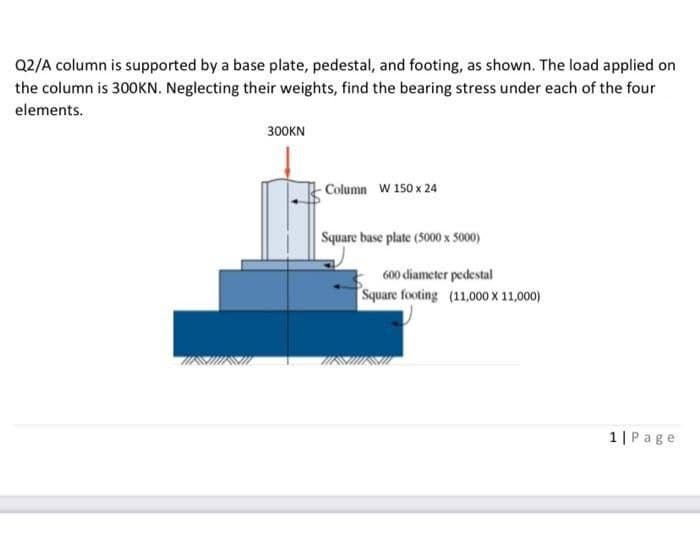 Q2/A column is supported by a base plate, pedestal, and footing, as shown. The load applied on
the column is 300KN. Neglecting their weights, find the bearing stress under each of the four
elements.
300KN
-Column W 150 x 24
Square base plate (5000 x 5000)
600 diameter pedestal
Square footing (11,000 X 11,000)
1|Page
