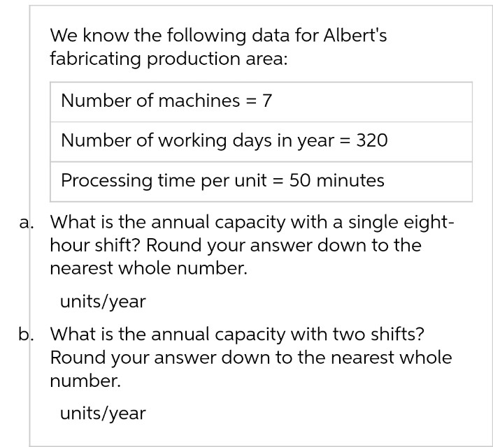 We know the following data for Albert's
fabricating production area:
Number of machines = 7
Number of working days in year = 320
Processing time per unit = 50 minutes
a. What is the annual capacity with a single eight-
hour shift? Round your answer down to the
nearest whole number.
units/year
b. What is the annual capacity with two shifts?
Round your answer down to the nearest whole
number.
units/year