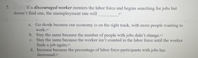 5.
If a discouraged worker reenters the labor force and begins searching for jobs but
doesn't find one, the unemployment rate will
a. Go down because our economy is on the right track, with more people wanting to
work.
b. Stay the same because the number of people with jobs didn't change.
c. Stay the same because the worker isn't counted in the labor force until the worker
finds a job again.
d.
Increase because the percentage of labor force participants with jobs has
decreased.