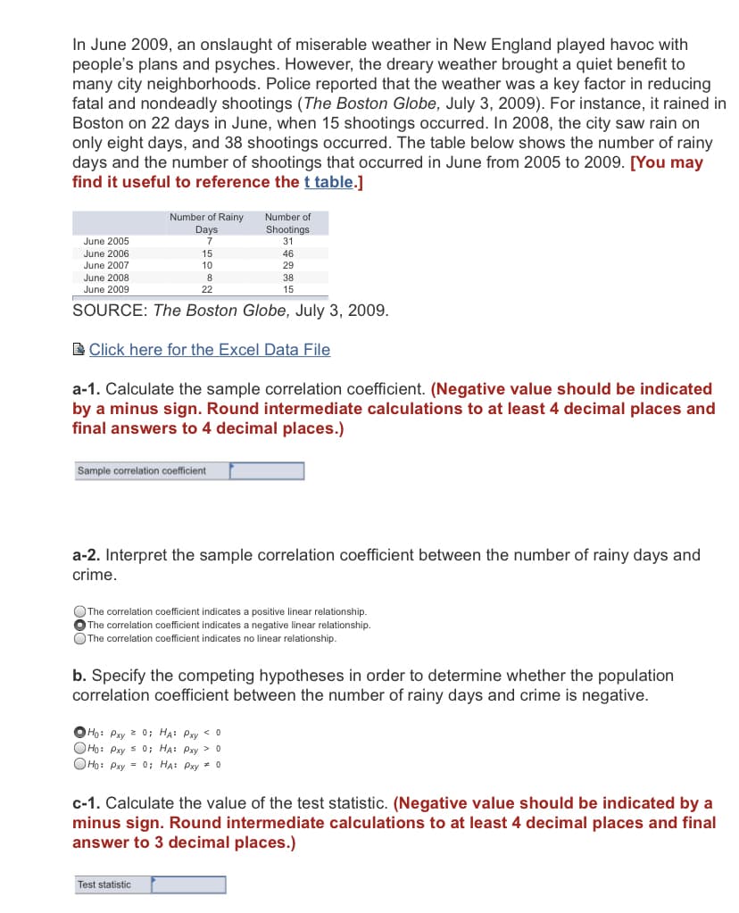 In June 2009, an onslaught of miserable weather in New England played havoc with
people's plans and psyches. However, the dreary weather brought a quiet benefit to
many city neighborhoods. Police reported that the weather was a key factor in reducing
fatal and nondeadly shootings (The Boston Globe, July 3, 2009). For instance, it rained in
Boston on 22 days in June, when 15 shootings occurred. In 2008, the city saw rain on
only eight days, and 38 shootings occurred. The table below shows the number of rainy
days and the number of shootings that occurred in June from 2005 to 2009. [You may
find it useful to reference the t table.]
Number of Rainy
Number of
Shootings
Days
7
June 2005
31
June 2006
15
46
June 2007
June 2008
10
29
8
38
June 2009
22
15
SOURCE: The Boston Globe, July 3, 2009.
B Click here for the Excel Data File
a-1. Calculate the sample correlation coefficient. (Negative value should be indicated
by a minus sign. Round intermediate calculations to at least 4 decimal places and
final answers to 4 decimal places.)
Sample correlation coefficient
a-2. Interpret the sample correlation coefficient between the number of rainy days and
crime.
The correlation coefficient indicates a positive linear relationship.
The correlation coefficient indicates a negative linear relationship.
OThe correlation coefficient indicates no linear relationship.
b. Specify the competing hypotheses in order to determine whether the population
correlation coefficient between the number of rainy days and crime is negative.
OHo: Pxy 2 0; HẠ: Pxy < 0
OHo: Pxy s 0; HA: Pxy > 0
OHo: Pxy = 0; HA: Pxy = 0
c-1. Calculate the value of the test statistic. (Negative value should be indicated by a
minus sign. Round intermediate calculations to at least 4 decimal places and final
answer to 3 decimal places.)
Test statistic
