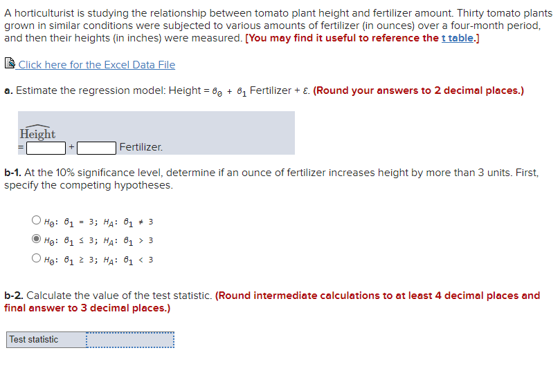 A horticulturist is studying the relationship between tomato plant height and fertilizer amount. Thirty tomato plants
grown in similar conditions were subjected to various amounts of fertilizer (in ounces) over a four-month period,
and then their heights (in inches) were measured. [You may find it useful to reference the t table.)
Click here for the Excel Data File
a. Estimate the regression model: Height = 6, + 61 Fertilizer + E. (Round your answers to 2 decimal places.)
Height
Fertilizer.
b-1. At the 10% significance level, determine if an ounce of fertilizer increases height by more than 3 units. First,
specify the competing hypotheses.
Hg: 81 = 3; HA: 61 * 3
Hg: 81 3 3; HA: 81 > 3
Hg: 81 2 3; HA: 61 < 3
b-2. Calculate the value of the test statistic. (Round intermediate calculations to at least 4 decimal places and
final answer to 3 decimal places.)
Test statistic
