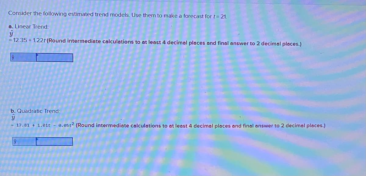 Consider the following estimated trend models. Use them to make a forecast for t= 21.
a. Linear Trend:
= 12.35 + 1.22t (Round intermediate calculations to at least 4 decimal places and final answer to 2 decimal places.)
b. Quadratic Trend:
= 17.81 + 1.01t - 0.05t2 (Round intermediate calculations to at least 4 decimal places and final answer to 2 decimal places.)
