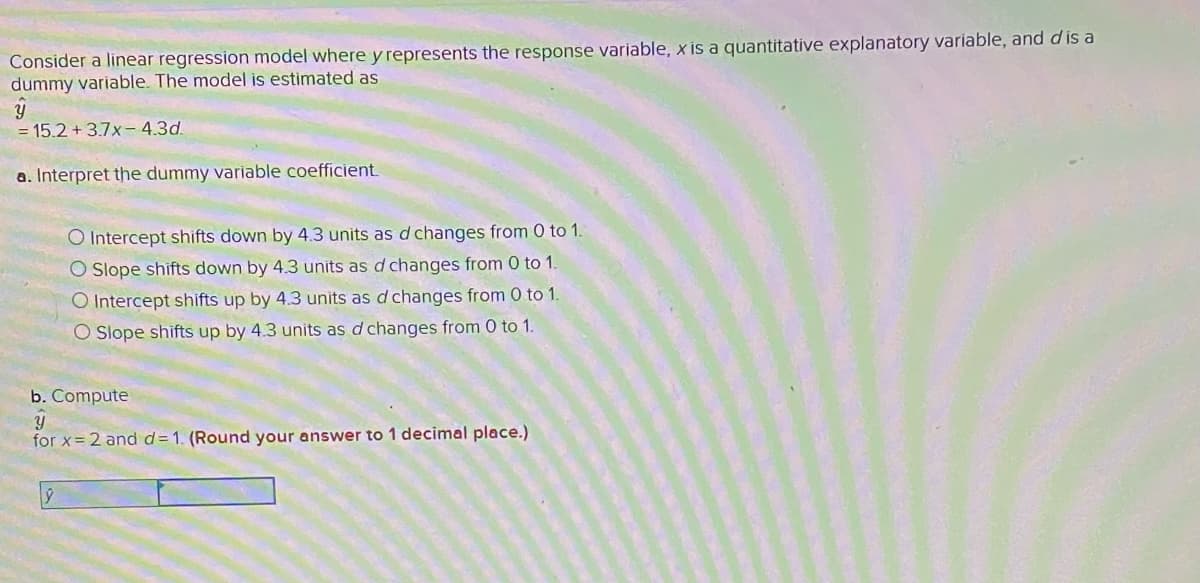 Consider a linear regression model where y represents the response variable, x is a quantitative explanatory variable, and dis a
dummy variable. The model is estimated as
= 15.2 + 3.7x- 4.3d.
a. Interpret the dummy variable coefficient
O Intercept shifts down by 4.3 units as d changes from 0 to 1.
O Slope shifts down by 4.3 units as d changes from 0 to 1.
O Intercept shifts up by 4.3 units as d changes from 0 to 1.
O Slope shifts up by 4.3 units as d changes from 0 to 1.
b. Compute
for x= 2 and d=1. (Round your answer to 1 decimal place.)
