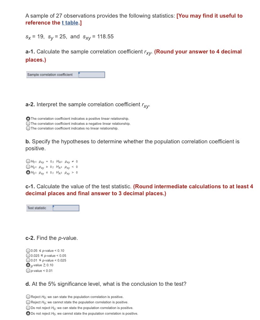 A sample of 27 observations provides the following statistics: [You may find it useful to
reference thet table.]
Sx = 19, sy = 25, and sxy = 118.55
a-1. Calculate the sample correlation coefficient rxy. (Round your answer to 4 decimal
places.)
Sample correlation coefficient
a-2. Interpret the sample correlation coefficient ryy.
O The correlation coefficient indicates a positive linear relationship.
OThe correlation coefficient indicates a negative linear relationship.
OThe correlation coefficient indicates no linear relationship.
b. Specify the hypotheses to determine whether the population correlation coefficient is
positive.
OHọ: Pxy = 0; HA: Pxy * o
OHo: Pxy 2 0; HẠ: Pxy < 0
O Ho: Pxy s 0; HA: Pxy > o
c-1. Calculate the value of the test statistic. (Round intermediate calculations to at least 4
decimal places and final answer to 3 decimal places.)
Test statistic
c-2. Find the p-value.
O0.05 s p-value < 0.10
O0.025 s p-value < 0.05
O0.01 s p-value < 0.025
p-value 20.10
Op-value < 0.01
d. At the 5% significance level, what is the conclusion to the test?
OReject Ho; we can state the population correlation is positive.
OReject Ho; we cannot state the population corelation is positive.
ODo not reject Ho; we can state the population correlation is positive.
O Do not reject Ho; we cannot state the population correlation is positive.
