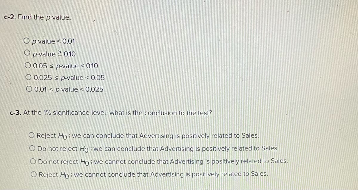 c-2. Find the p-value.
O p-value < 0.01
O pvalue 2 010
O 0.05 s p-value < 0.10
O 0.025 s p-value < 0.05
O 0.01 s p-value < 0.025
c-3. At the 1% significance level, what is the conclusion to the test?
O Reject Ho i we can conclude that Advertising is positively related to Sales.
O Do not reject Hoi we can conclude that Advertising is positively related to Sales.
O Do not reject Ho i we cannot conclude that Advertising is positively related to Sales.
O Reject Ho: we cannot conclude that Advertising is positively related to Sales.
