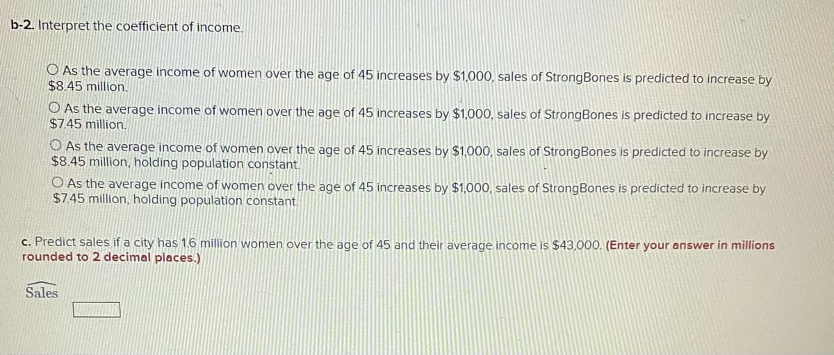 b-2. Interpret the coefficient of income.
O As the average income of women over the age of 45 increases by $1,000, sales of StrongBones is predicted to increase by
$8.45 million.
O As the average income of women over the age of 45 increases by $1,000, sales of StrongBones is predicted to increase by
$7.45 million.
O As the average income of women over the age of 45 increases by $1,000, sales of StrongBones is predicted to increase by
$8.45 million, holding population constant.
O As the average income of women over the age of 45 increases by $1,000, sales of StrongBones is predicted to increase by
$7.45 million, holding population constant.
c. Predict sales if a city has 1.6 million women over the age of 45 and their average income is $43,000. (Enter your answer in millions
rounded to 2 decimal places.)
Sales
