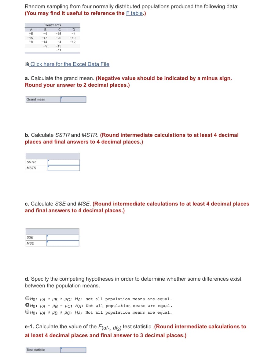 Random sampling from four normally distributed populations produced the following data:
(You may find it useful to reference the F table.)
Treatments
A
B
D
-5
-4
-16
-4
-15
-17
-20
-10
-12
-8
-14
-4
-5
-15
-11
E Click here for the Excel Data File
a. Calculate the grand mean. (Negative value should be indicated by a minus sign.
Round your answer to 2 decimal places.)
Grand mean
b. Calculate SSTR and MSTR. (Round intermediate calculations to at least 4 decimal
places and final answers to 4 decimal places.)
SSTR
MSTR
c. Calculate SSE and MSE. (Round intermediate calculations to at least 4 decimal places
and final answers to 4 decimal places.)
SSE
MSE
d. Specify the competing hypotheses in order to determine whether some differences exist
between the population means.
OHo: HA 2 PB 2 PC; HA: Not all population means are equal.
OHo: HA = HB = HC; HA: Not all population means are equal.
OHo: HA S PB s HC; HA: Not all population means are equal.
e-1. Calculate the value of the F(df, dfa) test statistic. (Round intermediate calculations to
at least 4 decimal places and final answer to 3 decimal places.)
Test statistic:
