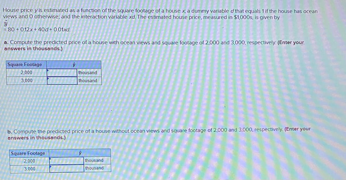 House price y is estimated as a function of the square footage of a house x, a dummy variable d that equals 1 if the house has ocean
views and 0 otherwise; and the interaction variable xd. The estimated house price, measured in $1,000s, is given by
= 80 + 0.12x+ 40d+ 0.01xd.
a. Compute the predicted price of a house with ocean views and square footage of 2,000 and 3,000, respectively. (Enter your
answers in thousands.)
Square Footage
2,000
thousand
3,000
thousand
b. Compute the predicted price of a house without ocean views and square footage of 2,000 and 3,000, respectively. (Enter your
answers in thousands.)
Square Footage
2,000
thousand
3,000
thousand
