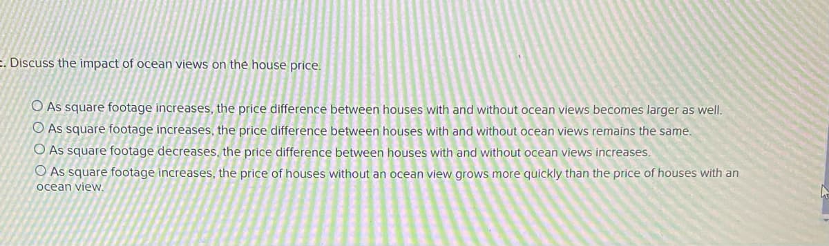 E. Discuss the impact of ocean views on the house price.
O As square footage increases, the price difference between houses with and without ocean views becomes larger as wel.
O As square footage increases, the price difference between houses with and without ocean views remains the same.
O As square footage decreases, the price difference between houses with and without ocean views increases.
O As square footage increases, the price of houses without an ocean view grows more quickly than the price of houses with an
ocean view.
