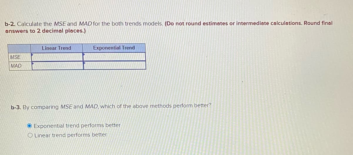 b-2. Calculate the MSE and MAD for the both trends models. (Do not round estimates or intermediate calculations. Round final
answers to 2 decimal places.)
Linear Trend
Exponential Trend
MSE
MAD
b-3. By comparing MSE and MAD, which of the above methods perform better?
O Exponential trend performs better
O Linear trend performs better
