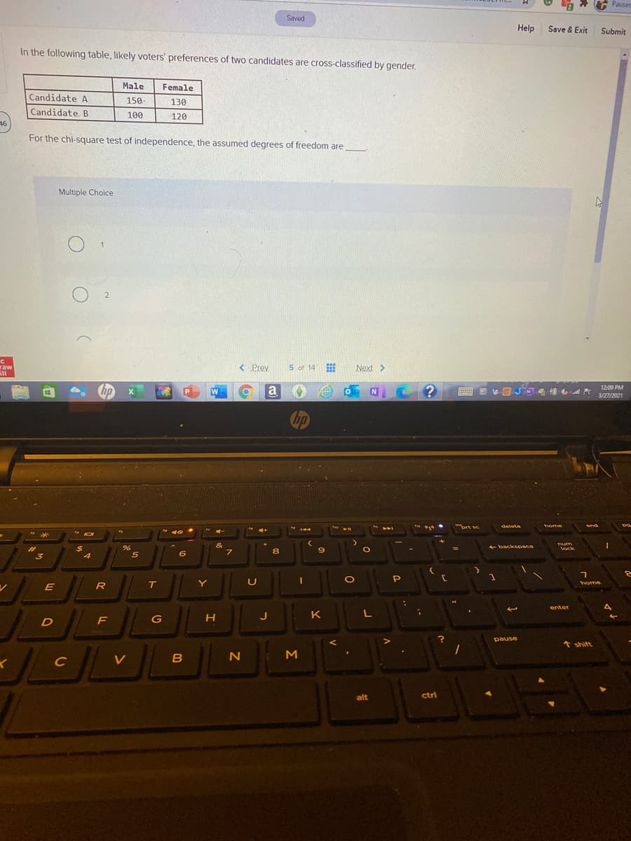 * G
Pausec
Saved
Help
Save & Exit
Submit
In the following table, likely voters' preferences of two candidates are cross-classified by gender.
Male
Female
Candidate A
150.
130
Candidate B
100
120
46
For the chi-square test of independence, the assumed degrees of freedom are
Multiple Choice
raw
< Prev
5 of 14
Next>
hp
a
12:09 PM
P
W
N
3/27/2021
hp
a
ort sc
end
detete
home
* 144
%24
&
+ backspace
Vock
%23
%3D
3
5
6
R
T
Y
home
enter
J
K
G
pause
* shift
M
C
alt
ctrl
