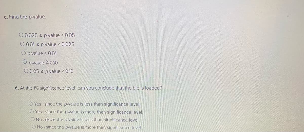 c. Find the p-value.
O 0.025 s p-value <0.05
O 0.01 s p-value < 0.025
O pvalue <0.01
O p-value 2 010
O 0.05 s p-value < 0.10
d. At the 1% significance level, can you conclude that the die is loaded?
O Yes, since the p-value is less than significance level.
O Yes, since the p-value is more than significance level.
O No . since the p-value is less than significance level.
O No, since the p-value is more than significance level.
