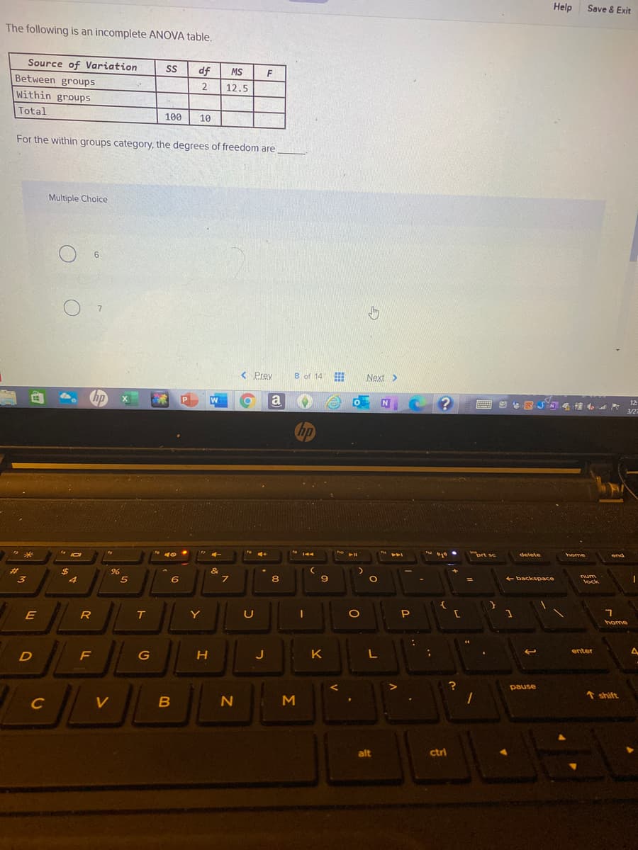 Help
Save & Exit
The following is an incomplete ANOVA table.
Source of Variation
df
MS
Between groups
2
12.5
Within groups
Total
100
10
For the within groups category, the degrees of freedom are
Multiple Choice
< Prey
8 of 14
Next >
np
a
12
3/27
hp
トト
ort sc
delete
home
end
%24
&
3
6
8.
+ backspace
Tum
Vock
E
R
Y
U
home
K
enter
D
F
J
L
pause
* shift
C
V
M
alt
ctri
