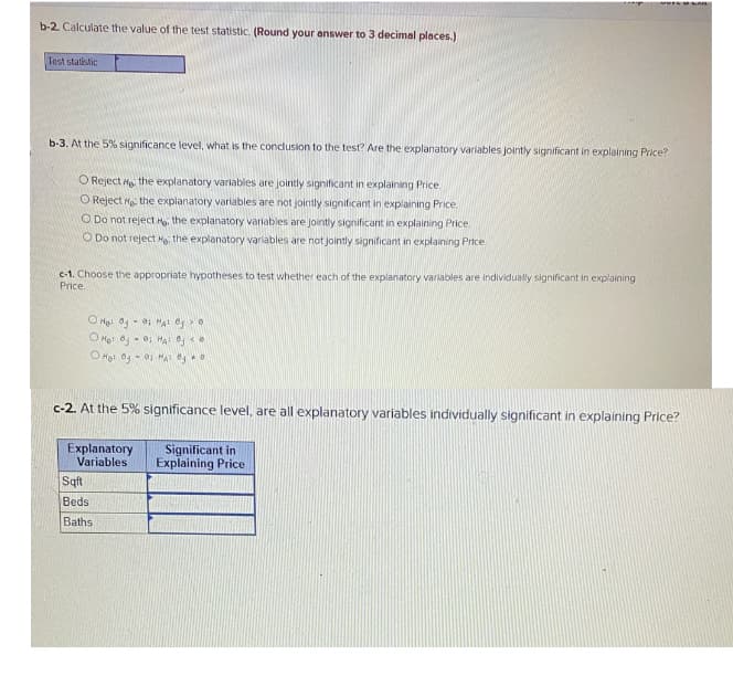 b-2. Calculate the value of the test statistic. (Round your answer to 3 decimal places.)
Test statistic
b-3. At the 5% significance level, what is the conclusion to the test? Are the explanatory variables jointly significant in explaining Price?
O Reject He the explanatory variables are jointly significant in explaining Price.
O Reject re the explanatory variables are not jointly significant in explaining Price
O Do not reject H. the explanatory variables are jointly significant in explaining Price.
O Do not reject H, the explanatory variables are not jointly significant in explaining Price
c-1. Choose the appropriate hypotheses to test whether each of the explanatory variables are individually significant in explaining
Price.
O He 0 - 0; HA O0
O Het Og - 0; HA e
c-2. At the 5% significance level, are all explanatory variables individually significant in explaining Price?
Explanatory
Variables
Significant in
Explaining Price
Sqft
Beds
Baths
