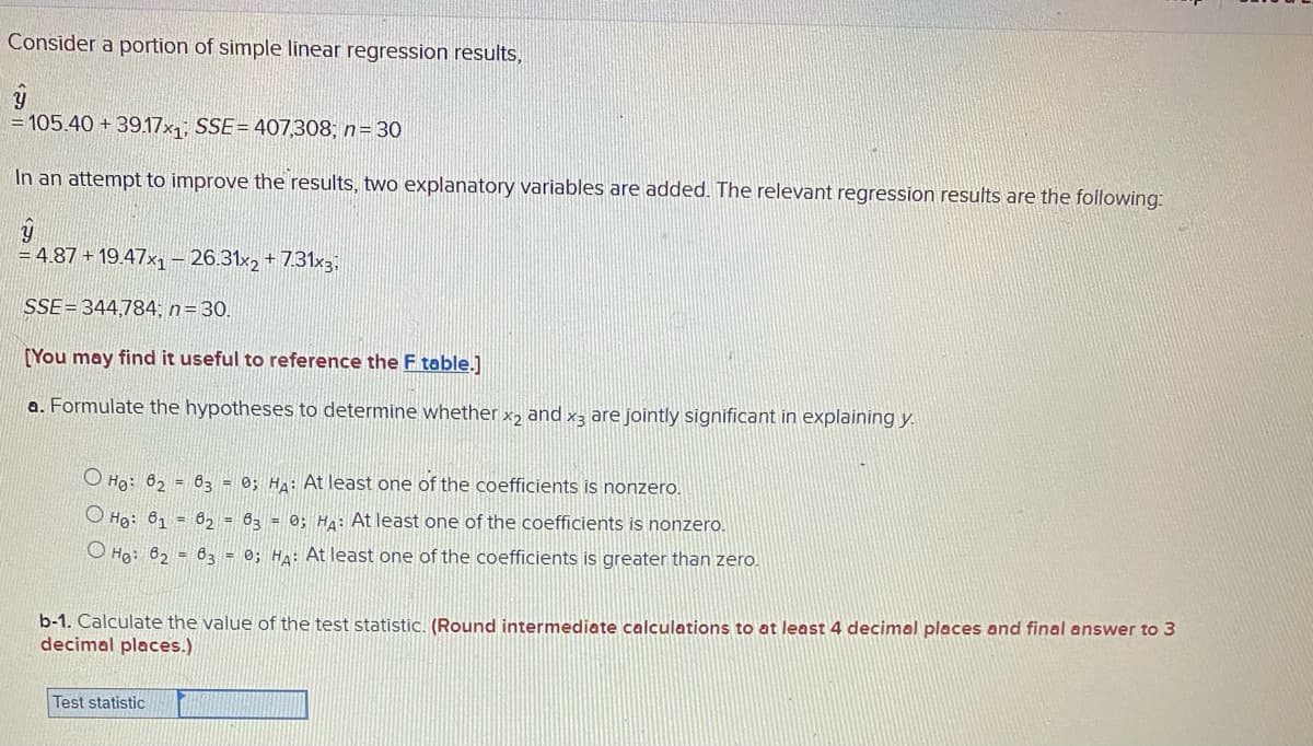 Consider a portion of simple linear regression results,
= 105.40 + 39.17x1; SSE= 4007,308; n= 30
In an attempt to improve the results, two explanatory variables are added. The relevant regression results are the following:
= 4.87 + 19.47x– 26.31×2 + 7.31x3;
SSE=344,784, n= 30.
[You may find it useful to reference the F table.]
a. Formulate the hypotheses to determine whether x, and x3 are jointly significant in explaining y.
O Ho: 62 = 63 = 0; HA: At least one of the coefficients is nonzero.
O Họ: 61 = 6, = 63 = 0; HA: At least one of the coefficients is nonzero.
O Ho: 62 = 63 = 0; HA: At least one of the coefficients is greater than zero.
b-1. Calculate the value of the test statistic. (Round intermediate calculations to at least 4 decimal places and final answer to 3
decimal places.)
Test statistic
