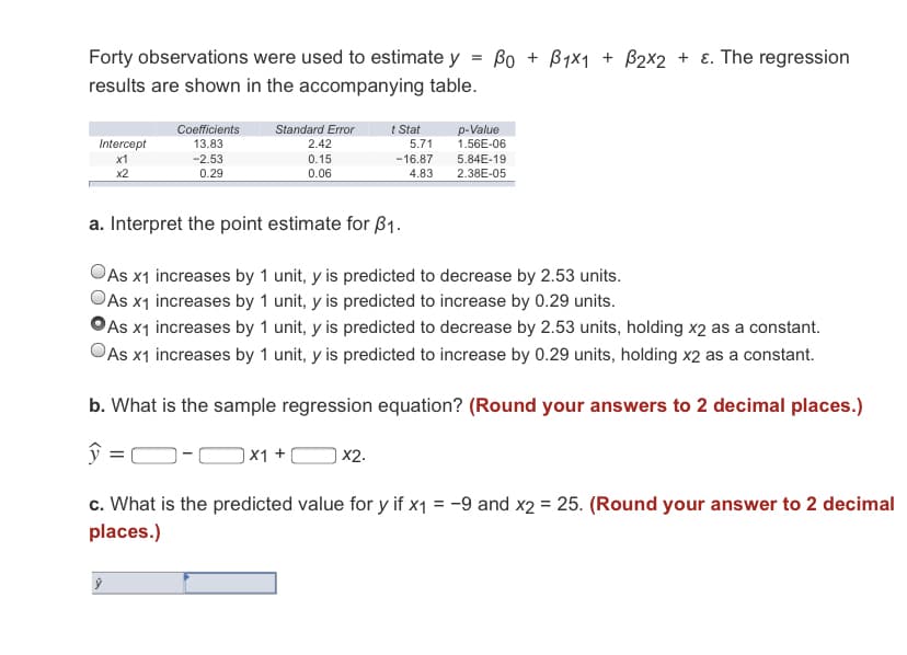 Forty observations were used to estimate y = Bo + Byx1 + B2x2 + ɛ. The regression
results are shown in the accompanying table.
p-Value
1.56E-06
5.84E-19
Standard Error
t Stat
5.71
Coefficients
Intercept
13.83
2.42
x1
-2.53
0.15
-16.87
x2
0.29
0.06
4.83
2.38E-05
a. Interpret the point estimate for ß1.
As x1 increases by 1 unit, y is predicted to decrease by 2.53 units.
OAs x1 increases by 1 unit, y is predicted to increase by 0.29 units.
OAs x1 increases by 1 unit, y is predicted to decrease by 2.53 units, holding x2 as a constant.
OAs x1 increases by 1 unit, y is predicted to increase by 0.29 units, holding x2 as a constant.
b. What is the sample regression equation? (Round your answers to 2 decimal places.)
ŷ = O-C
|X1 +
| X2.
c. What is the predicted value for y if x1 = -9 and x2 = 25. (Round your answer to 2 decimal
places.)
