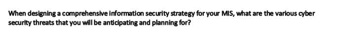 When designing a comprehensive information security strategy for your MIS, what are the various cyber
security threats that you will be anticipating and planning for?