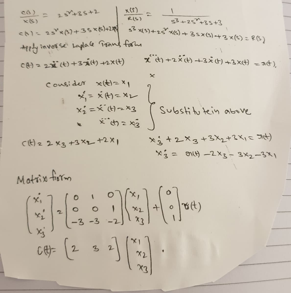 <ト1- 25"x(S)+35×6)+2増 3x(5)+2"x(S) +35x(S)+3×(5)こR(S)
x (S)
ニ
25+35+2
RIS)
$3+25*+35+3
xS)
こ
Appty invorse' Laplace Prand formm
ズ)+2x() +3×(t) +3x) -34).
c)= 2歳()+3夏(は)+2x))
Cousider x(E)=x1
メ-x)-Xレ
Substitu tein above
×る+2×3+3X2+3Ki< Jit)
×る- ) -2×3-3×2-3メ」
C)z2×3 +3×ー+2×1
Matrix fiorm
O 8(t)
X2
-3-3 -2
X3
2
3
X2
X3
