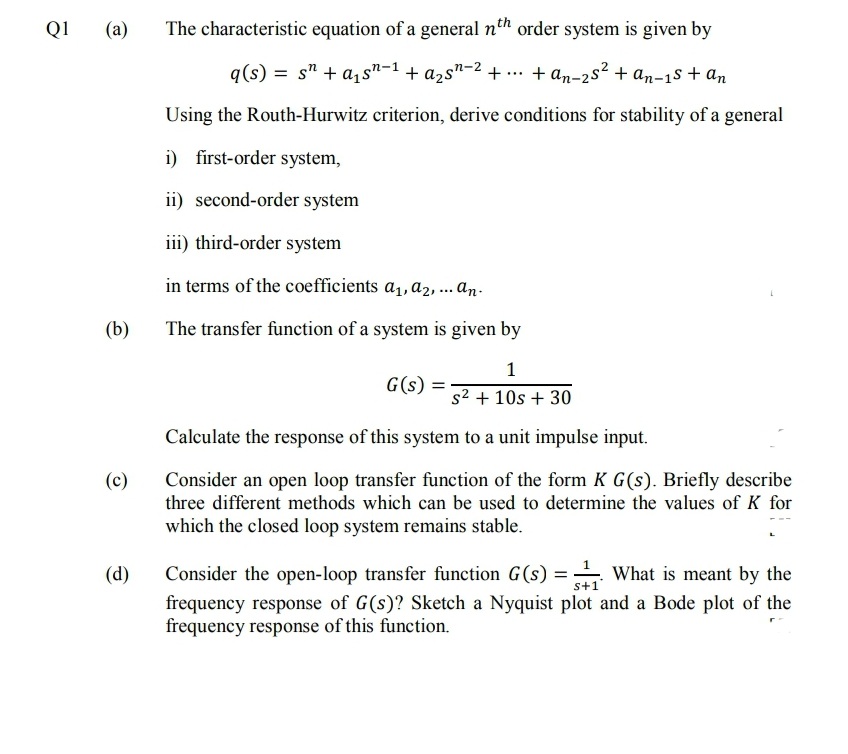 Q1
(a)
The characteristic equation of a general nth order system is given by
q(s) = s" + a1s"-1 + a2s"-2 + .. + an-2s² + an-1s + an
Using the Routh-Hurwitz criterion, derive conditions for stability of a general
i) first-order system,
ii) second-order system
iii) third-order system
in terms of the coefficients a1, a2, ... an.
(b)
The transfer function of a system is given by
G(s) =
s2 + 10s + 30
Calculate the response of this system to a unit impulse input.
(c)
Consider an open loop transfer function of the form K G(s). Briefly describe
three different methods which can be used to determine the values of K for
which the closed loop system remains stable.
(d)
Consider the open-loop transfer function G(s) = What is meant by the
s+1
frequency response of G(s)? Sketch a Nyquist plot and a Bode plot of the
frequency response of this function.
