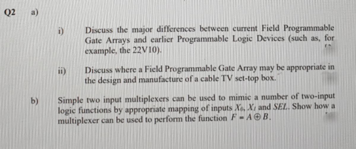 Q2
a)
Discuss the major differences between current Field Programmable
Gate Arrays and earlier Programmable Logic Devices (such as, for
example, the 22V10).
i)
Discuss where a Field Programmable Gate Array may be appropriate in
ii)
the design and manufacture of a cable TV set-top box.
Simple two input multiplexers can be used to mimic a number of two-input
logic functions by appropriate mapping of inputs Xo, X, and SEL. Show how a
multiplexer can be used to perform the function F = A O B.
b)
