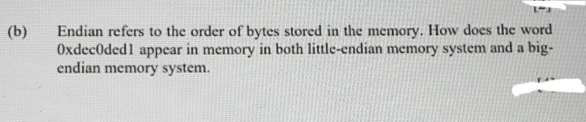 Endian refers to the order of bytes stored in the memory. How does the word
OxdecOded1 appear in memory in both little-endian memory system and a big-
endian memory system.
(b)
