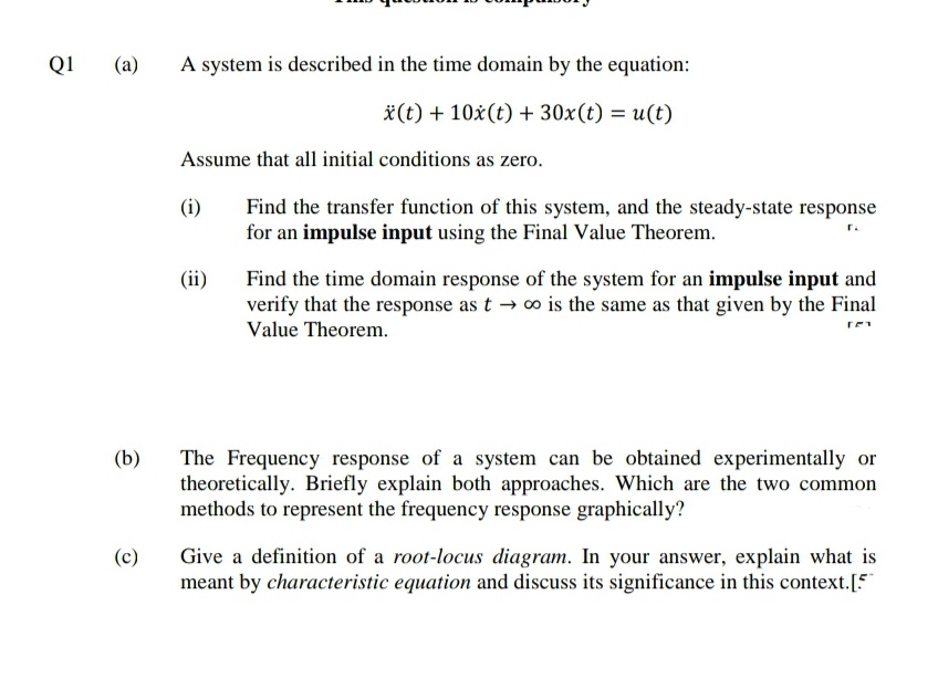 Q1
(a)
A system is described in the time domain by the equation:
*(t) + 10x(t) + 30x(t) = u(t)
Assume that all initial conditions as zero.
Find the transfer function of this system, and the steady-state response
for an impulse input using the Final Value Theorem.
(i)
r.
Find the time domain response of the system for an impulse input and
verify that the response as t → o is the same as that given by the Final
(ii)
Value Theorem.
The Frequency response of a system can be obtained experimentally or
theoretically. Briefly explain both approaches. Which are the two common
methods to represent the frequency response graphically?
(b)
Give a definition of a root-locus diagram. In your answer, explain what is
meant by characteristic equation and discuss its significance in this context.[5
