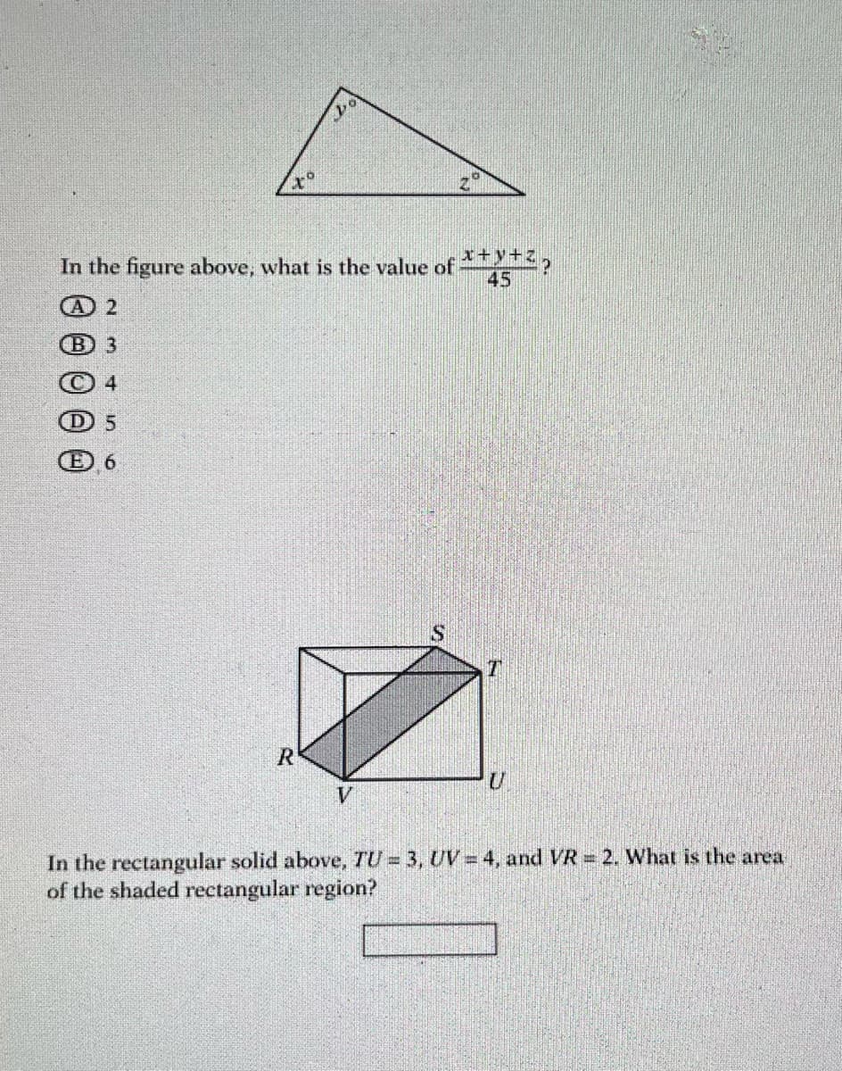 (B) 3
000
x
In the figure above, what is the value of ***?
45
A 2
4
D) 5
E) 6
V
R
20
S
U
In the rectangular solid above, TU = 3, UV-4, and VR = 2. What is the area
of the shaded rectangular region?