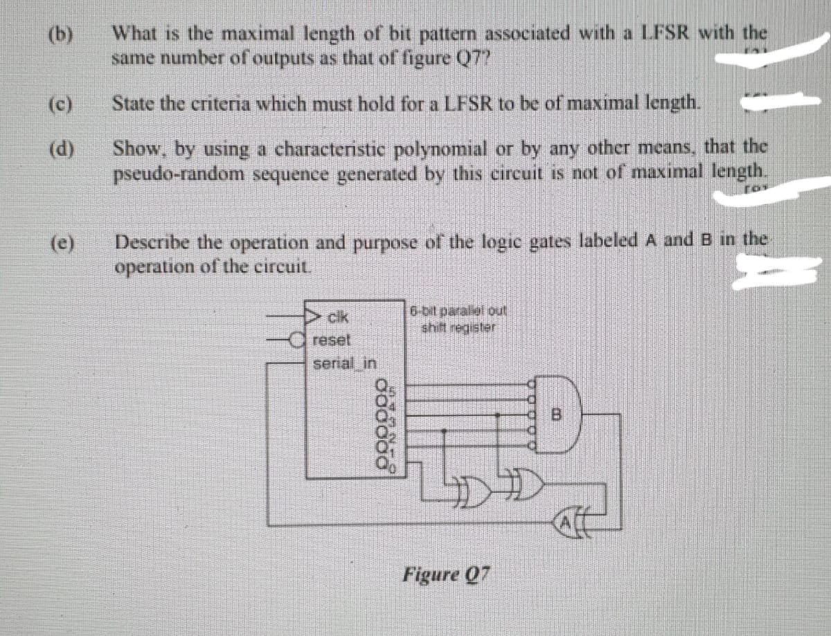 What is the maximal length of bit pattern associated with a LFSR with the
same number of outputs as that of figure Q7?
(b)
(c)
State the criteria which must hold for a LFSR to be of maximal length.
(d)
Show, by using a characteristic polynomial or by any other mcans, that the
pseudo-random sequence generated by this circuit is not of maximal length.
Describe the operation and purpose of the logic gates labeled A and B in the
operation of the circuit.
(e)
cik
shift register
reset
serial in
Figure Q7
