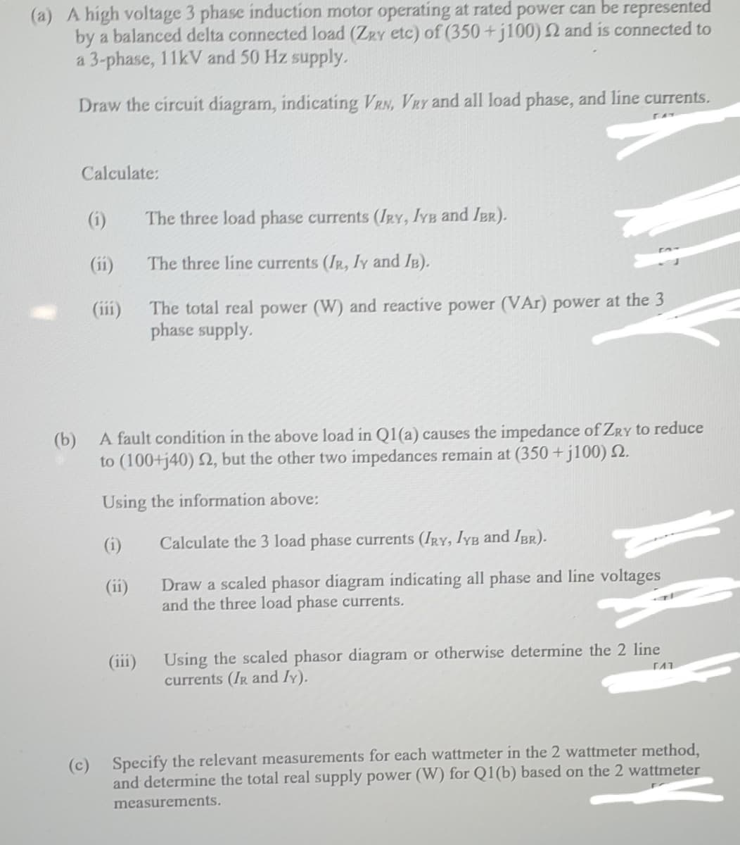 (a) A high voltage 3 phase induction motor operating at rated powwer can be represented
by a balanced delta connected load (ZRY etc) of (350 +j100) 2 and is connected to
a 3-phase, 11kV and 50 Hz supply.
Draw the circuit diagram, indicating VRN, VRY and all load phase, and line currents.
Calculate:
(i)
The three load phase currents (IRY, IYB and IBR).
(1i)
The three line currents (IR, ly and IB).
The total real power (W) and reactive power (VAr) power at the 3
phase supply.
(iii)
(b)
A fault condition in the above load in Q1(a) causes the impedance of ZRY to reduce
to (100+j40) 2, but the other two impedances remain at (350 +jl100) 2.
Using the information above:
(i)
Calculate the 3 load phase currents (IRY, IYB and IBR).
Draw a scaled phasor diagram indicating all phase and line voltages
and the three load phase currents.
(ii)
Using the scaled phasor diagram or otherwise determine the 2 line
currents (IR and Iy).
(111)
(c) Specify the relevant measurements for each wattmeter in the 2 wattmeter method,
and determine the total real supply power (W) for Q1(b) based on the 2 wattmeter
measurements.
