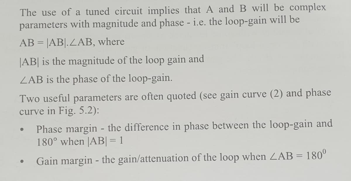 The use of a tuned circuit implies that A and B will be complex
parameters with magnitude and phase - i.e. the loop-gain will be
AB = |AB|.ZAB, where
|AB| is the magnitude of the loop gain and
ZAB is the phase of the loop-gain.
Two useful parameters are often quoted (see gain curve (2) and phase
curve in Fig. 5.2):
Phase margin - the difference in phase between the loop-gain and
180° when |AB|= 1
Gain margin - the gain/attenuation of the loop when ZAB = 180°
