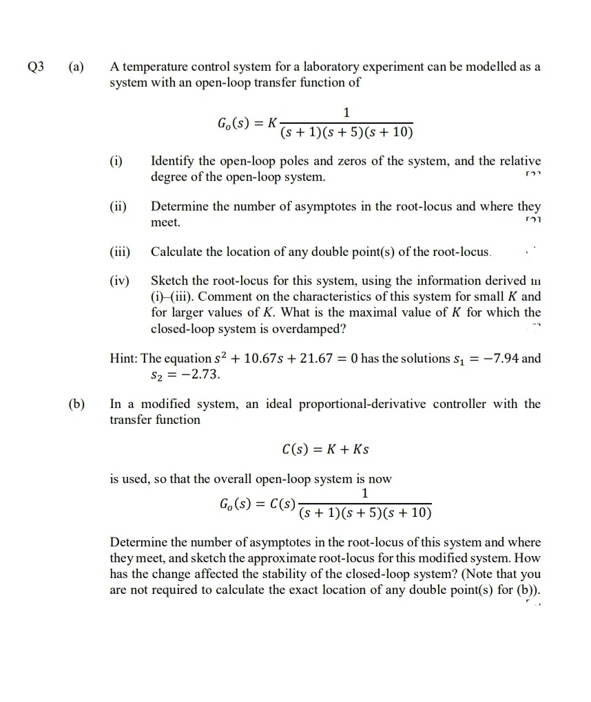 A temperature control system for a laboratory experiment can be modelled as a
system with an open-loop transfer function of
Q3
(a)
1
G.(s) = K
(s + 1)(s + 5)(s + 10)
Identify the open-loop poles and zeros of the system, and the relative
degree of the open-loop system.
(i)
(ii)
Determine the number of asymptotes in the root-locus and where they
meet.
(iii)
Calculate the location of any double point(s) of the root-locus.
(iv)
Sketch the root-locus for this system, using the information derived n
(i)-(iii). Comment on the characteristics of this system for small K and
for larger values of K. What is the maximal value of K for which the
closed-loop system is overdamped?
Hint: The equation s? + 10.67s + 21.67 = 0 has the solutions s, = -7.94 and
S2 = -2.73.
In a modified system, an ideal proportional-derivative controller with the
transfer function
(b)
C(s) = K + Ks
is used, so that the overall open-loop system is now
1
G.(s)
= C(s)
(s + 1)(s + 5)(s + 10)
Determine the number of asymptotes in the root-locus of this system and where
they meet, and sketch the approximate root-locus for this modified system. How
has the change affected the stability of the closed-loop system? (Note that you
are not required to calculate the exact location of any double point(s) for (b)).
