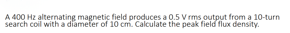 A 400 Hz alternating magnetic field produces a 0.5 V rms output from a 10-turn
search coil with a diameter of 10 cm. Calculate the peak field flux density.